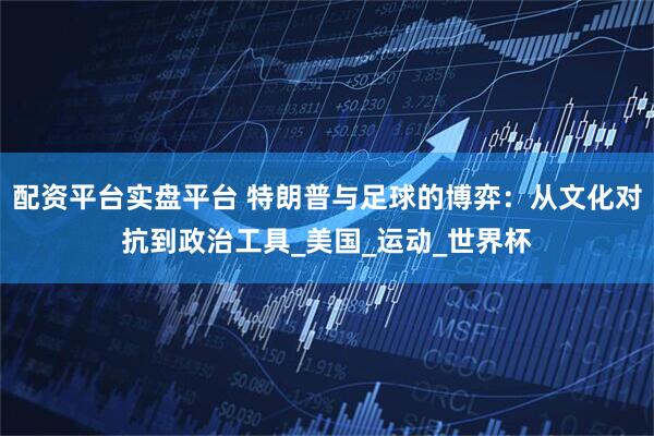 配资平台实盘平台 特朗普与足球的博弈：从文化对抗到政治工具_美国_运动_世界杯