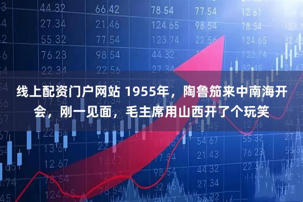 线上配资门户网站 1955年，陶鲁笳来中南海开会，刚一见面，毛主席用山西开了个玩笑
