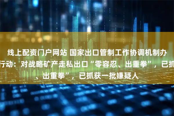 线上配资门户网站 国家出口管制工作协调机制办公室部署专项行动：对战略矿产走私出口“零容忍、出重拳”，已抓获一批嫌疑人