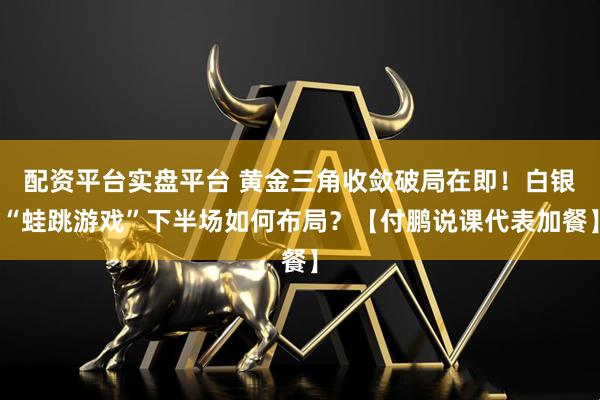 配资平台实盘平台 黄金三角收敛破局在即！白银“蛙跳游戏”下半场如何布局？【付鹏说课代表加餐】