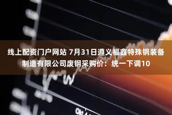 线上配资门户网站 7月31日遵义福鑫特殊钢装备制造有限公司废钢采购价：统一下调10