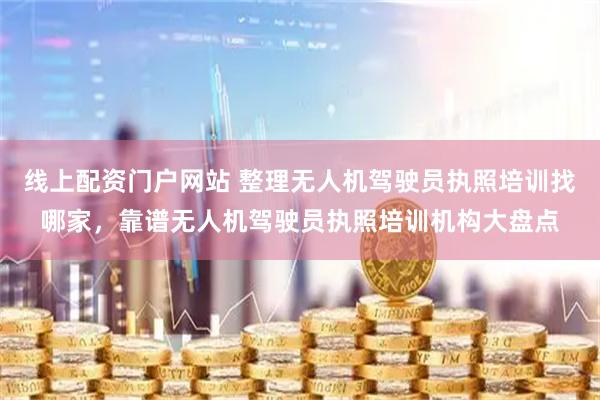 线上配资门户网站 整理无人机驾驶员执照培训找哪家，靠谱无人机驾驶员执照培训机构大盘点