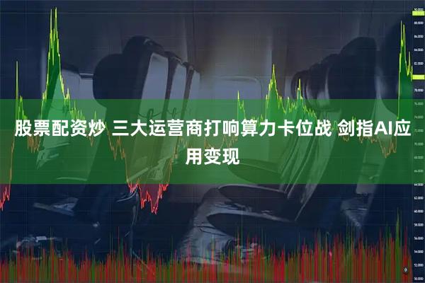 股票配资炒 三大运营商打响算力卡位战 剑指AI应用变现