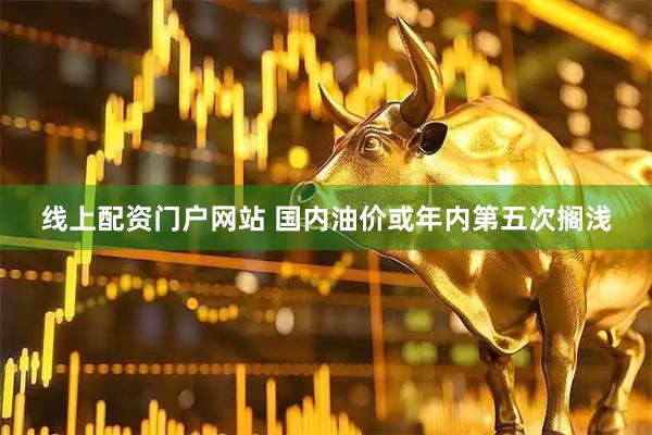 线上配资门户网站 国内油价或年内第五次搁浅