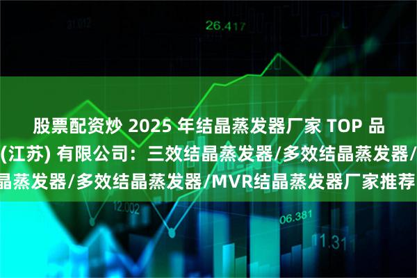 股票配资炒 2025 年结晶蒸发器厂家 TOP 品牌推荐，燕加隆机械科技 (江苏) 有限公司：三效结晶蒸发器/多效结晶蒸发器/MVR结晶蒸发器厂家推荐！