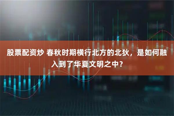 股票配资炒 春秋时期横行北方的北狄，是如何融入到了华夏文明之中？