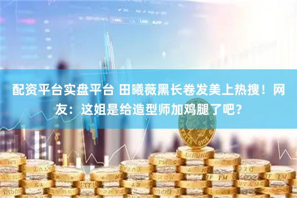 配资平台实盘平台 田曦薇黑长卷发美上热搜！网友：这姐是给造型师加鸡腿了吧？