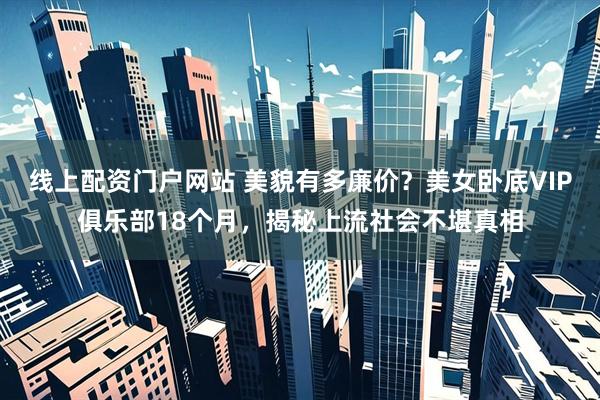 线上配资门户网站 美貌有多廉价？美女卧底VIP俱乐部18个月，揭秘上流社会不堪真相