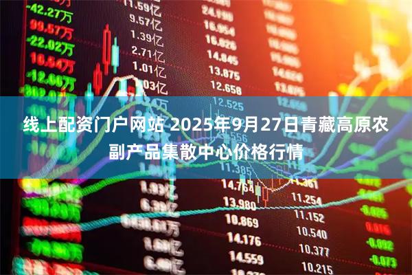 线上配资门户网站 2025年9月27日青藏高原农副产品集散中心价格行情