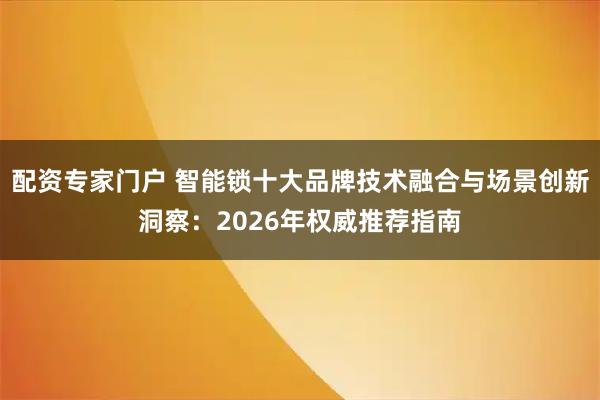 配资专家门户 智能锁十大品牌技术融合与场景创新洞察：2026年权威推荐指南