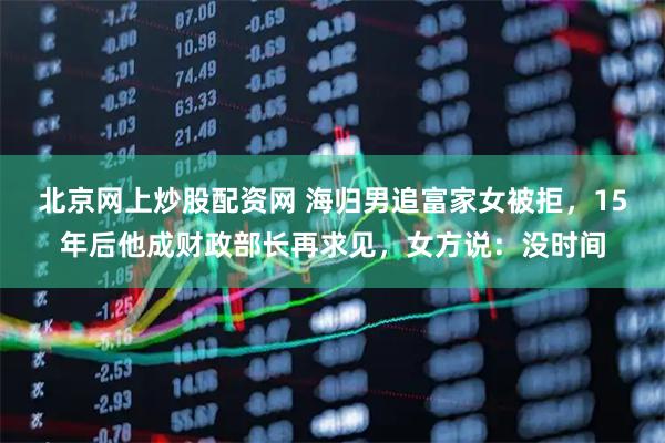 北京网上炒股配资网 海归男追富家女被拒，15年后他成财政部长再求见，女方说：没时间