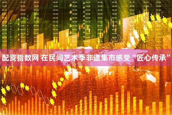 配资指数网 在民间艺术季非遗集市感受“匠心传承”