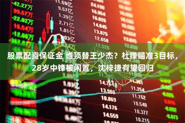 股票配资保证金 谁顶替王少杰？杜锋瞄准3目标，28岁中锋被闲置，沈梓捷有望回归