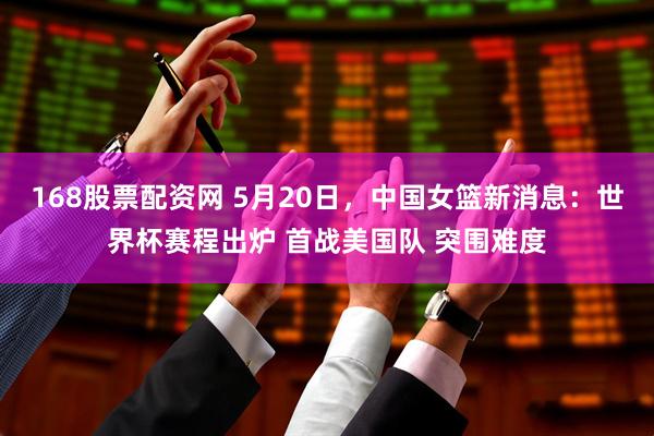168股票配资网 5月20日，中国女篮新消息：世界杯赛程出炉 首战美国队 突围难度