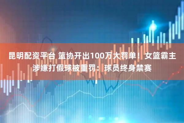 昆明配资平台 篮协开出100万大罚单！女篮霸主涉嫌打假球被重罚：球员终身禁赛