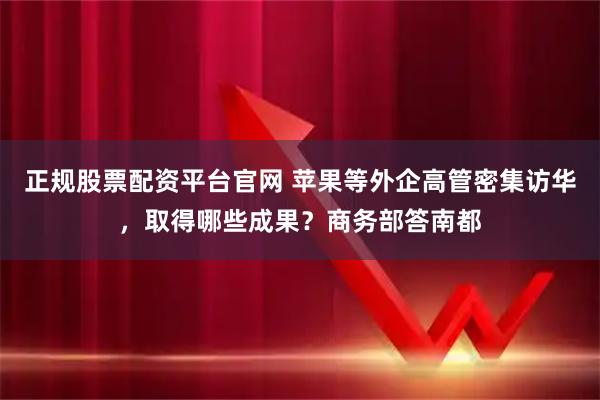 正规股票配资平台官网 苹果等外企高管密集访华，取得哪些成果？商务部答南都
