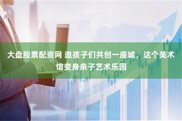 大盘股票配资网 邀孩子们共创一座城，这个美术馆变身亲子艺术乐园